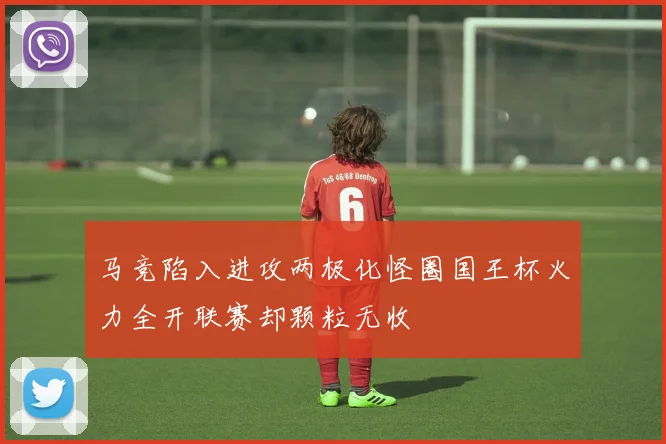 马竞陷入进攻两极化怪圈国王杯火力全开联赛却颗粒无收