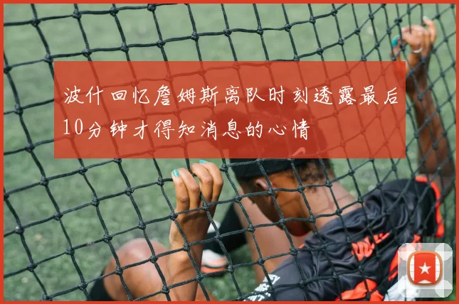 波什回忆詹姆斯离队时刻透露最后10分钟才得知消息的心情