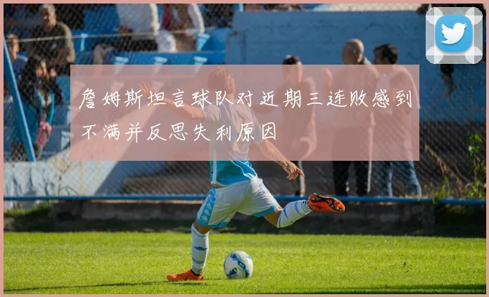 詹姆斯坦言球队对近期三连败感到不满并反思失利原因