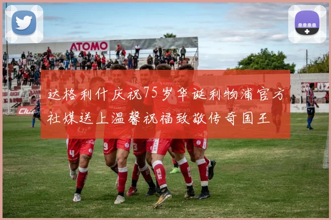 达格利什庆祝75岁华诞利物浦官方社媒送上温馨祝福致敬传奇国王