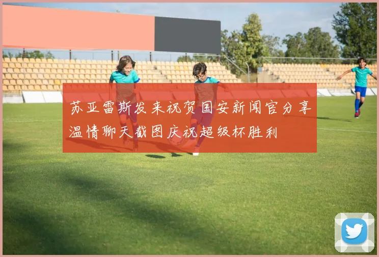 苏亚雷斯发来祝贺国安新闻官分享温情聊天截图庆祝超级杯胜利