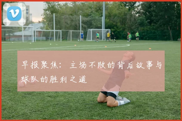 早报聚焦：主场不败的背后故事与球队的胜利之道