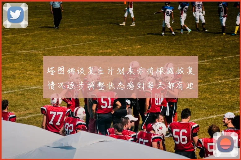 塔图姆谈复出计划表示将根据恢复情况逐步调整状态感到每天都有进步