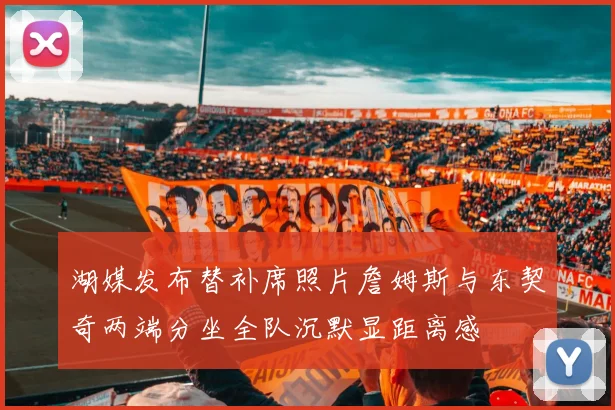湖媒发布替补席照片詹姆斯与东契奇两端分坐全队沉默显距离感
