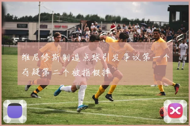 维尼修斯制造点球引发争议第一个存疑第二个被指假摔